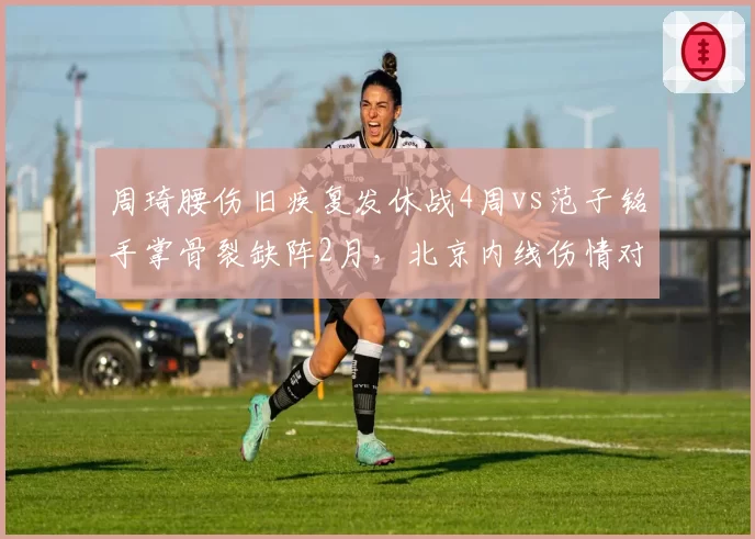 周琦腰伤旧疾复发休战4周vs范子铭手掌骨裂缺阵2月，北京内线伤情对比悬殊