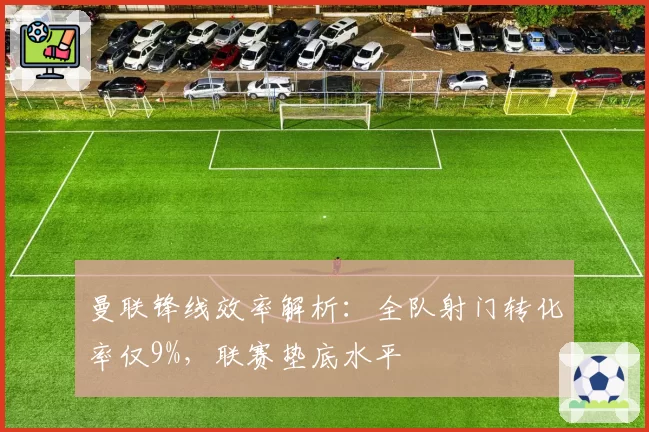 曼联锋线效率解析:全队射门转化率仅9%,联赛垫底水平