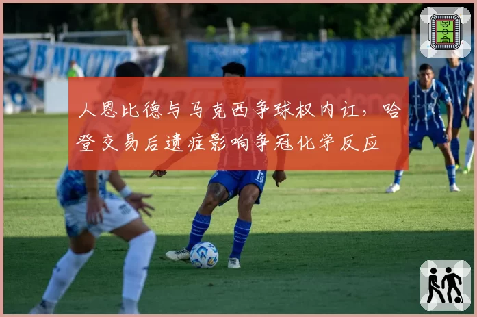 人恩比德与马克西争球权内讧，哈登交易后遗症影响争冠化学反应